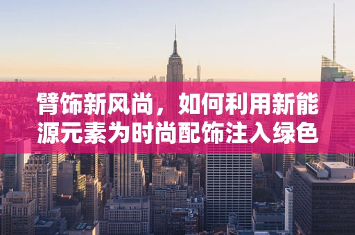 臂饰新风尚，如何利用新能源元素为时尚配饰注入绿色活力？