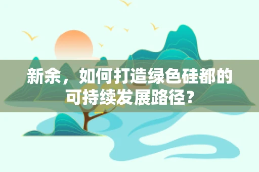 新余，如何打造绿色硅都的可持续发展路径？