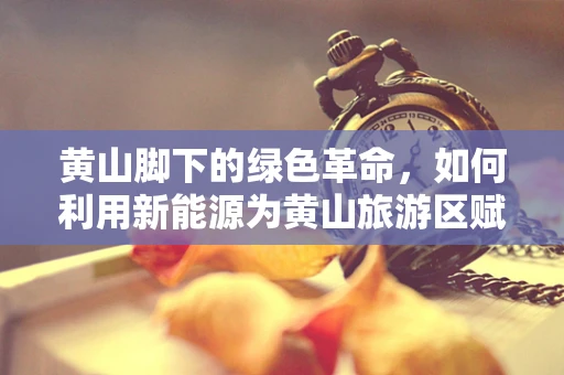 黄山脚下的绿色革命，如何利用新能源为黄山旅游区赋能？