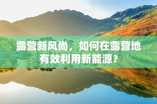 露营新风尚，如何在露营地有效利用新能源？
