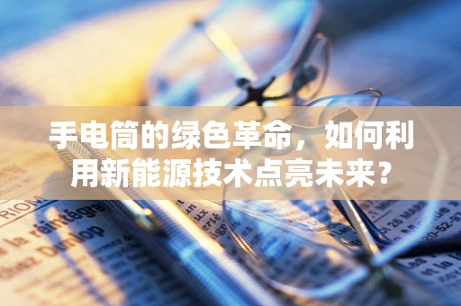 手电筒的绿色革命，如何利用新能源技术点亮未来？