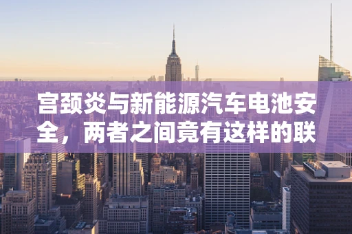 宫颈炎与新能源汽车电池安全，两者之间竟有这样的联系？