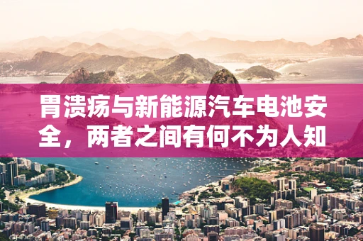 胃溃疡与新能源汽车电池安全，两者之间有何不为人知的联系？