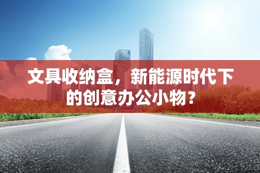文具收纳盒，新能源时代下的创意办公小物？