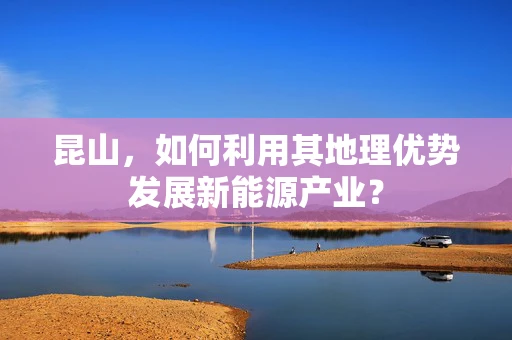 昆山，如何利用其地理优势发展新能源产业？