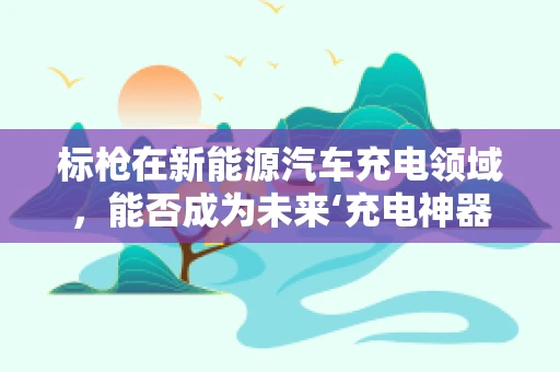标枪在新能源汽车充电领域，能否成为未来‘充电神器’？