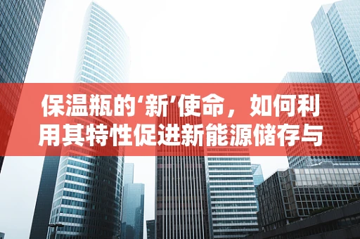 保温瓶的‘新’使命，如何利用其特性促进新能源储存与运输？