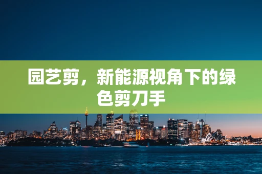 园艺剪，新能源视角下的绿色剪刀手