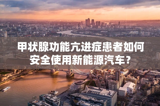 甲状腺功能亢进症患者如何安全使用新能源汽车？
