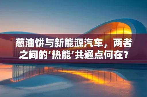 葱油饼与新能源汽车，两者之间的‘热能’共通点何在？