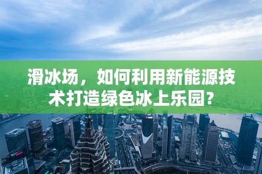 滑冰场，如何利用新能源技术打造绿色冰上乐园？