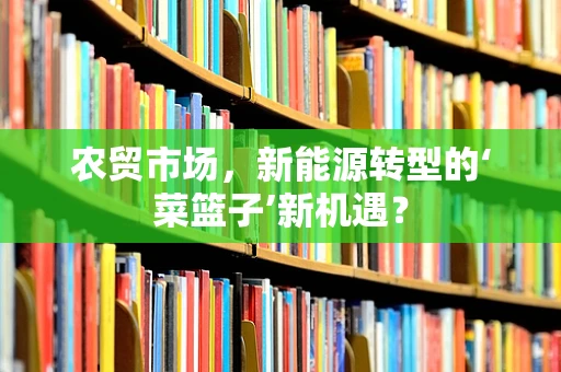 农贸市场，新能源转型的‘菜篮子’新机遇？