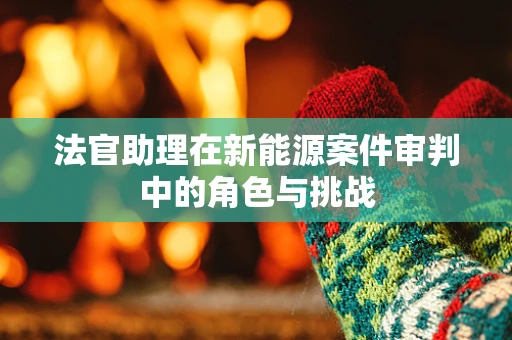 法官助理在新能源案件审判中的角色与挑战