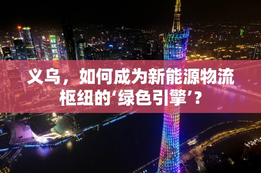 义乌，如何成为新能源物流枢纽的‘绿色引擎’？