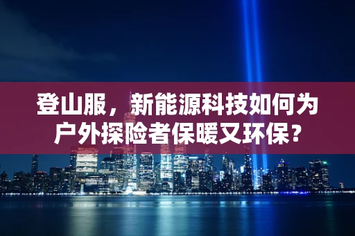 登山服，新能源科技如何为户外探险者保暖又环保？