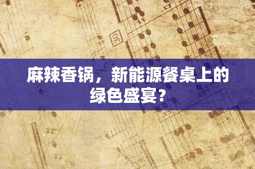麻辣香锅，新能源餐桌上的绿色盛宴？