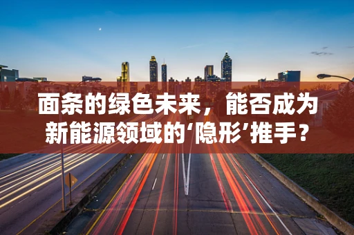 面条的绿色未来，能否成为新能源领域的‘隐形’推手？