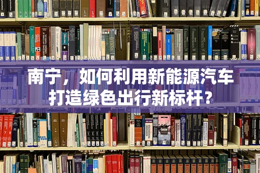 南宁，如何利用新能源汽车打造绿色出行新标杆？