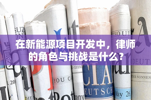 在新能源项目开发中，律师的角色与挑战是什么？