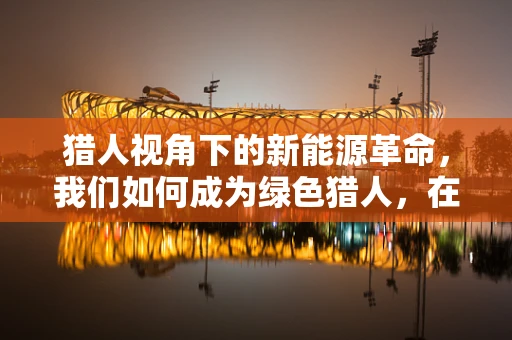 猎人视角下的新能源革命，我们如何成为绿色猎人，在自然与科技间游走？