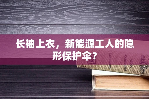 长袖上衣，新能源工人的隐形保护伞？