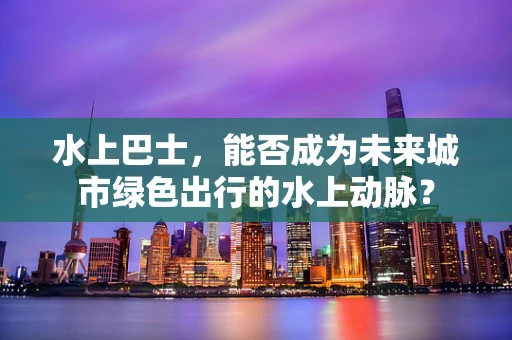 水上巴士，能否成为未来城市绿色出行的水上动脉？