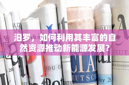 汨罗，如何利用其丰富的自然资源推动新能源发展？