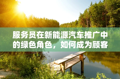 服务员在新能源汽车推广中的绿色角色，如何成为顾客的绿色向导？