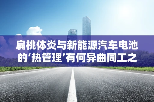 扁桃体炎与新能源汽车电池的‘热管理’有何异曲同工之处？