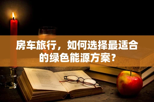 房车旅行，如何选择最适合的绿色能源方案？