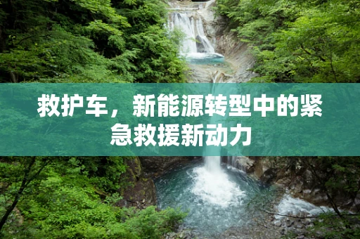 救护车，新能源转型中的紧急救援新动力