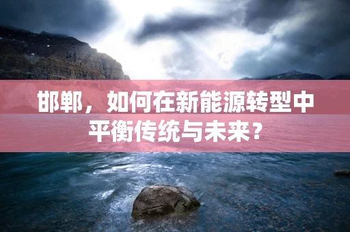 邯郸，如何在新能源转型中平衡传统与未来？