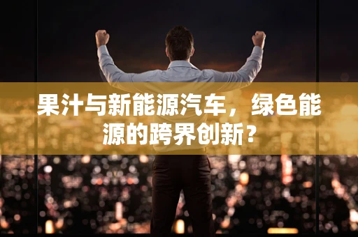 果汁与新能源汽车，绿色能源的跨界创新？