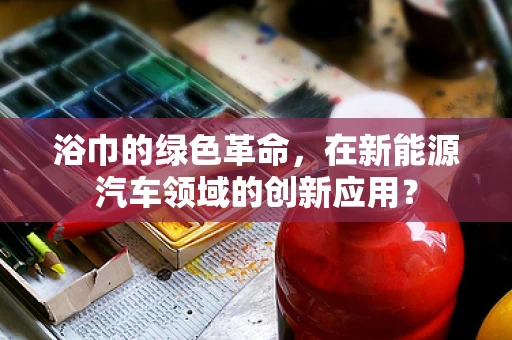 浴巾的绿色革命，在新能源汽车领域的创新应用？