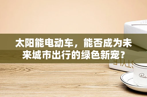 太阳能电动车，能否成为未来城市出行的绿色新宠？