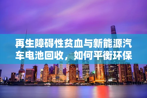 再生障碍性贫血与新能源汽车电池回收，如何平衡环保与健康？