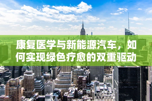 康复医学与新能源汽车，如何实现绿色疗愈的双重驱动？