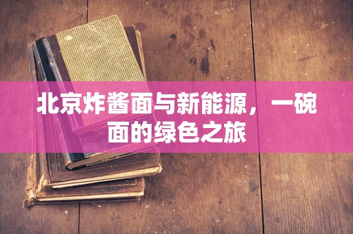 北京炸酱面与新能源，一碗面的绿色之旅