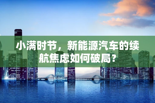 小满时节，新能源汽车的续航焦虑如何破局？