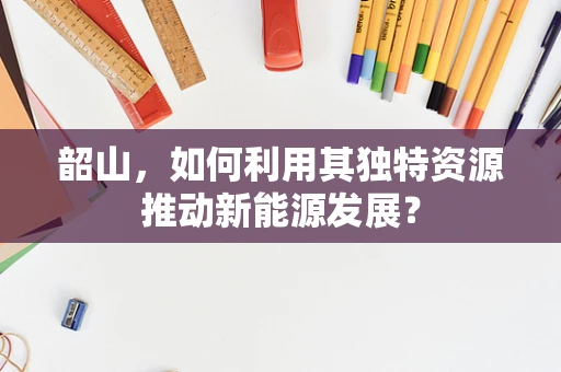 韶山，如何利用其独特资源推动新能源发展？
