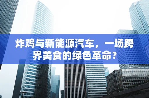 炸鸡与新能源汽车，一场跨界美食的绿色革命？
