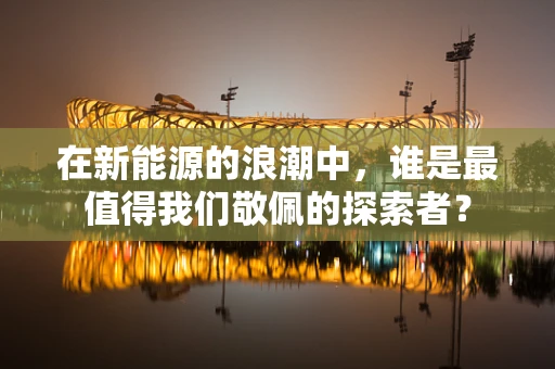 在新能源的浪潮中，谁是最值得我们敬佩的探索者？