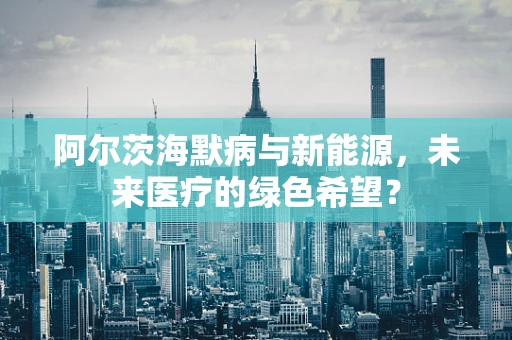 阿尔茨海默病与新能源，未来医疗的绿色希望？
