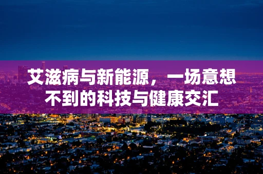 艾滋病与新能源，一场意想不到的科技与健康交汇