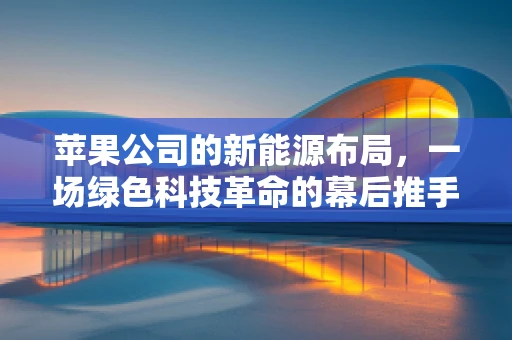 苹果公司的新能源布局，一场绿色科技革命的幕后推手？
