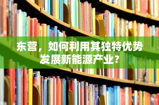 东营，如何利用其独特优势发展新能源产业？