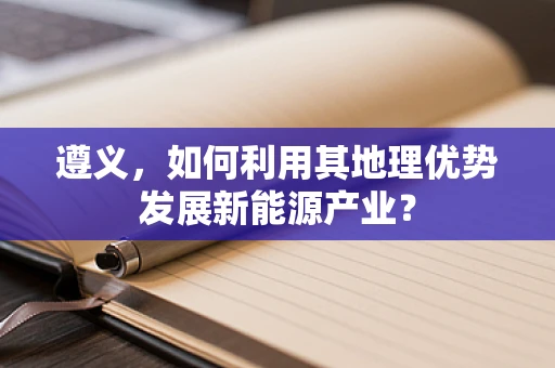 遵义，如何利用其地理优势发展新能源产业？