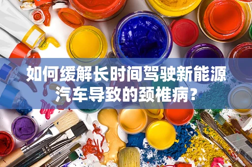 如何缓解长时间驾驶新能源汽车导致的颈椎病？