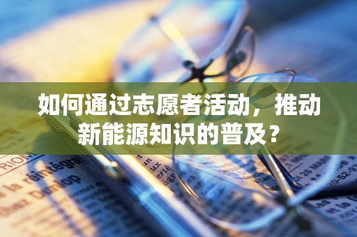 如何通过志愿者活动，推动新能源知识的普及？