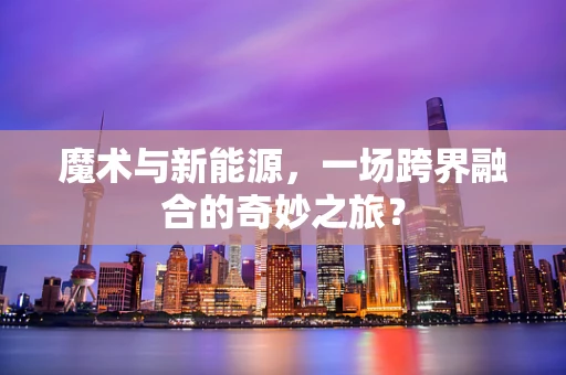 魔术与新能源，一场跨界融合的奇妙之旅？